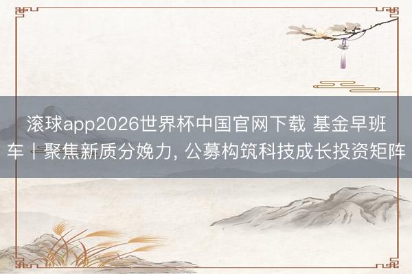 滚球app2026世界杯中国官网下载 基金早班车丨聚焦新质分娩力, 公募构筑科技成长投资矩阵