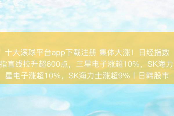 十大滚球平台app下载注册 集体大涨！日经指数涨近2600点，韩国综指直线拉升超600点，三星电子涨超10%，SK海力士涨超9%丨日韩股市