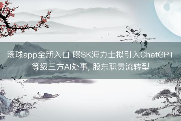 滚球app全新入口 曝SK海力士拟引入ChatGPT等级三方AI处事, 股东职责流转型