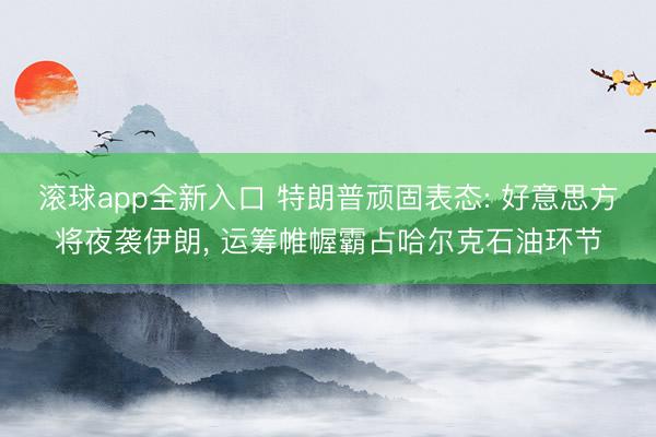 滚球app全新入口 特朗普顽固表态: 好意思方将夜袭伊朗, 运筹帷幄霸占哈尔克石油环节