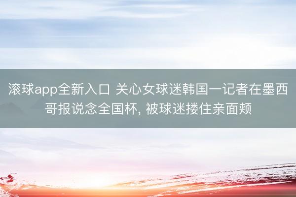 滚球app全新入口 关心女球迷韩国一记者在墨西哥报说念全国杯, 被球迷搂住亲面颊