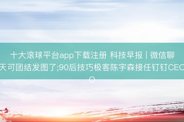 十大滚球平台app下载注册 科技早报 | 微信聊天可团结发图了;90后技巧极客陈宇森接任钉钉CEO