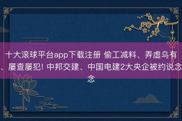 十大滚球平台app下载注册 偷工减料、弄虚乌有、屡查屡犯! 中邦交建、中国电建2大央企被约说念