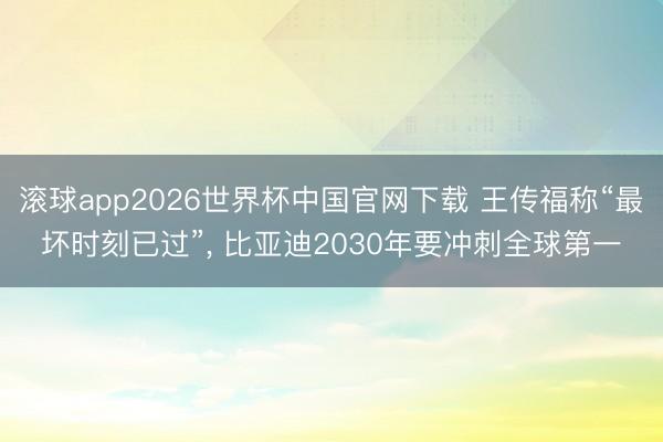 滚球app2026世界杯中国官网下载 王传福称“最坏时刻已过”, 比亚迪2030年要冲刺全球第一