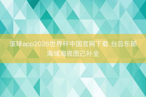 滚球app2026世界杯中国官网下载 台岛东部海域海底图己补全