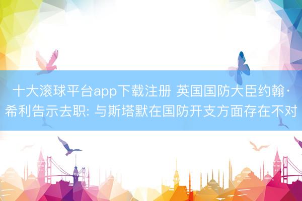 十大滚球平台app下载注册 英国国防大臣约翰·希利告示去职: 与斯塔默在国防开支方面存在不对