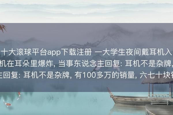 十大滚球平台app下载注册 一大学生夜间戴耳机入睡, 一个多小时后耳机在耳朵里爆炸, 当事东说念主回复: 耳机不是杂牌, 有100多万的销量, 六七十块钱