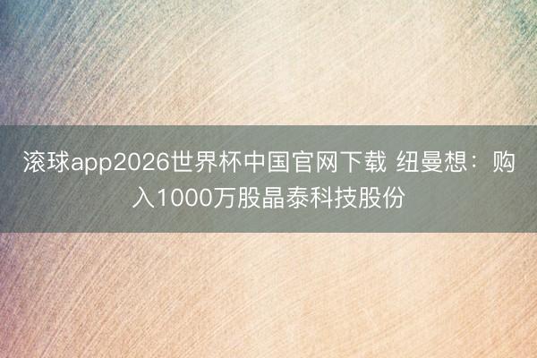 滚球app2026世界杯中国官网下载 纽曼想：购入1000万股晶泰科技股份