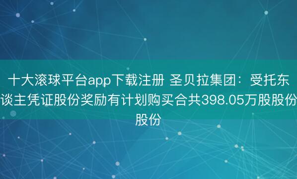 十大滚球平台app下载注册 圣贝拉集团：受托东谈主凭证股份奖励有计划购买合共398.05万股股份