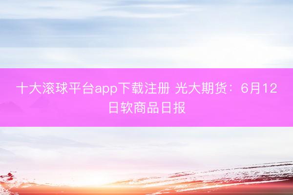 十大滚球平台app下载注册 光大期货：6月12日软商品日报