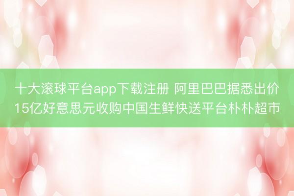 十大滚球平台app下载注册 阿里巴巴据悉出价15亿好意思元收购中国生鲜快送平台朴朴超市