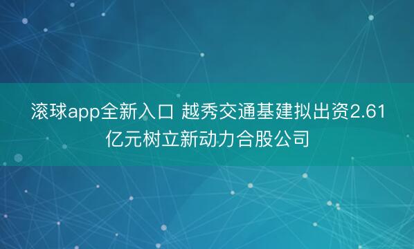 滚球app全新入口 越秀交通基建拟出资2.61亿元树立新动力合股公司