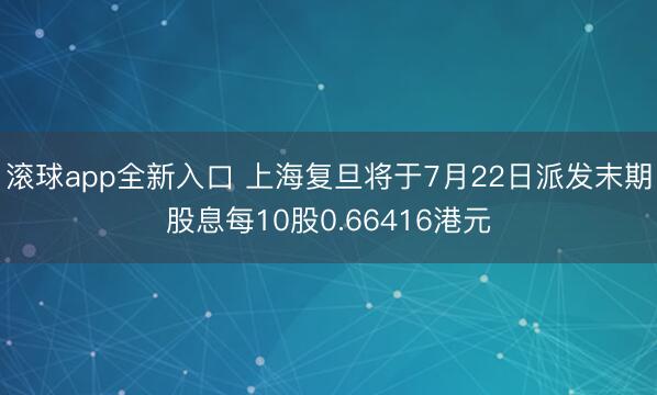 滚球app全新入口 上海复旦将于7月22日派发末期股息每10股0.66416港元
