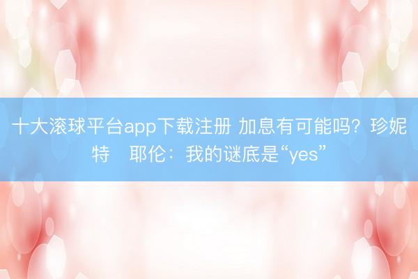 十大滚球平台app下载注册 加息有可能吗？珍妮特・耶伦：我的谜底是“yes”