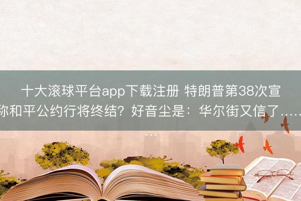 十大滚球平台app下载注册 特朗普第38次宣称和平公约行将终结？好音尘是：华尔街又信了……