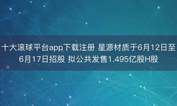 十大滚球平台app下载注册 星源材质于6月12日至6月17日招股 拟公共发售1.495亿股H股