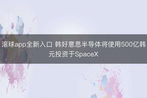 滚球app全新入口 韩好意思半导体将使用500亿韩元投资于SpaceX