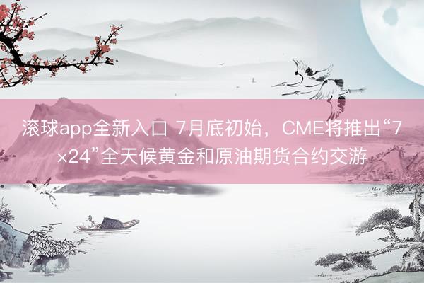 滚球app全新入口 7月底初始，CME将推出“7×24”全天候黄金和原油期货合约交游