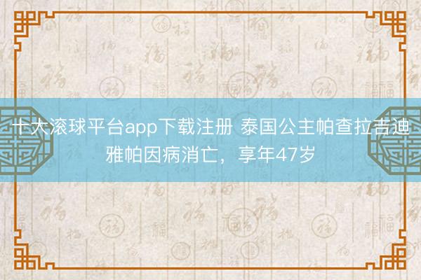 十大滚球平台app下载注册 泰国公主帕查拉吉迪雅帕因病消亡，享年47岁