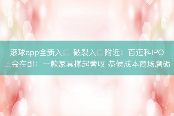 滚球app全新入口 破裂入口附近！百迈科IPO上会在即：一款家具撑起营收 恭候成本商场磨砺