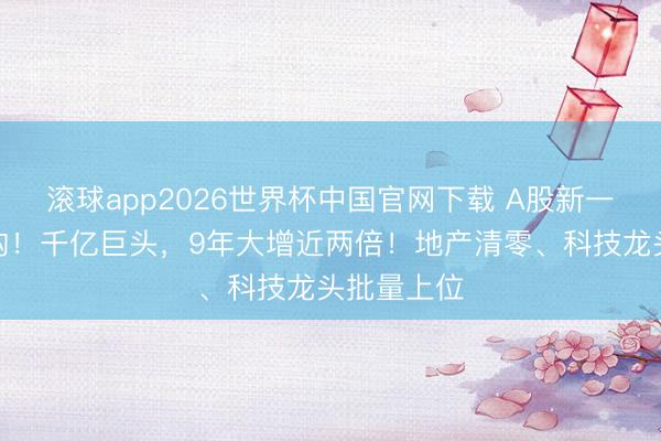滚球app2026世界杯中国官网下载 A股新一轮市值重构！千亿巨头，9年大增近两倍！地产清零、科技龙头批量上位