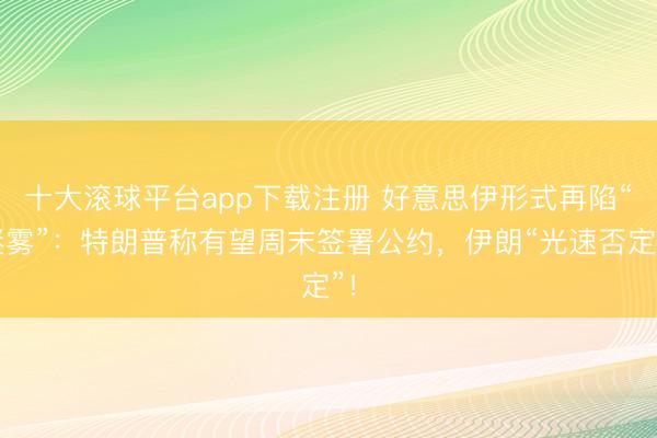 十大滚球平台app下载注册 好意思伊形式再陷“迷雾”：特朗普称有望周末签署公约，伊朗“光速否定”！