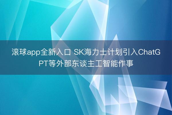 滚球app全新入口 SK海力士计划引入ChatGPT等外部东谈主工智能作事