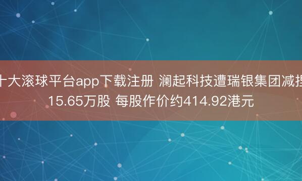 十大滚球平台app下载注册 澜起科技遭瑞银集团减捏15.65万股 每股作价约414.92港元
