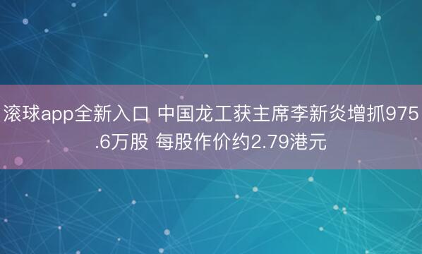 滚球app全新入口 中国龙工获主席李新炎增抓975.6万股 每股作价约2.79港元
