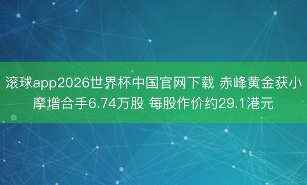 滚球app2026世界杯中国官网下载 赤峰黄金获小摩增合手6.74万股 每股作价约29.1港元