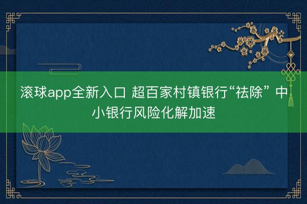 滚球app全新入口 超百家村镇银行“祛除” 中小银行风险化解加速