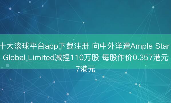 十大滚球平台app下载注册 向中外洋遭Ample Star Global Limited减捏110万股 每股作价0.357港元