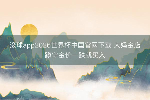 滚球app2026世界杯中国官网下载 大妈金店蹲守金价一跌就买入