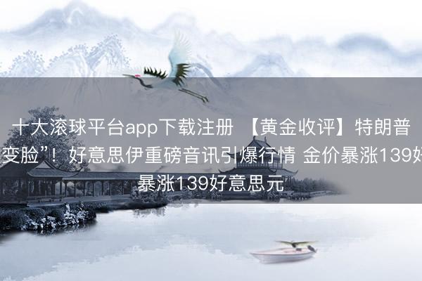 十大滚球平台app下载注册 【黄金收评】特朗普倏得“大变脸”！好意思伊重磅音讯引爆行情 金价暴涨139好意思元
