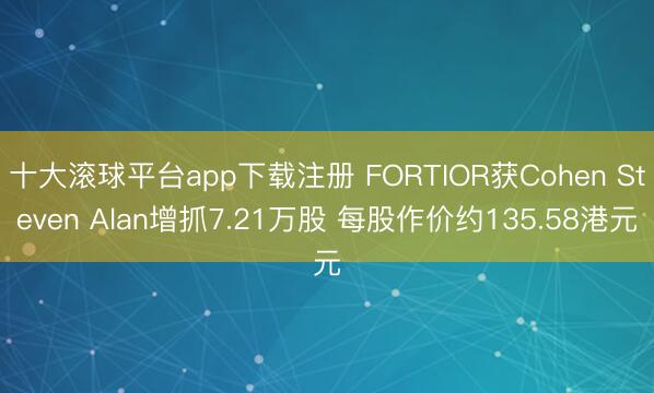 十大滚球平台app下载注册 FORTIOR获Cohen Steven Alan增抓7.21万股 每股作价约135.58港元