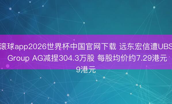 滚球app2026世界杯中国官网下载 远东宏信遭UBS Group AG减捏304.3万股 每股均价约7.29港元