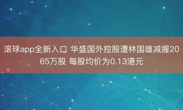 滚球app全新入口 华盛国外控股遭林国雄减握2065万股 每股均价为0.13港元