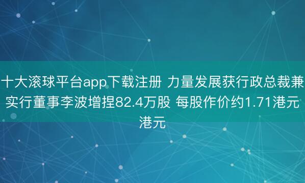 十大滚球平台app下载注册 力量发展获行政总裁兼实行董事李波增捏82.4万股 每股作价约1.71港元