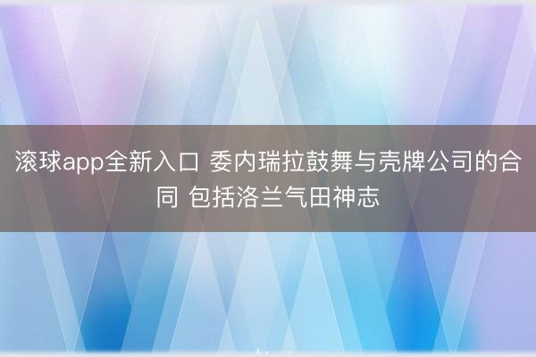 滚球app全新入口 委内瑞拉鼓舞与壳牌公司的合同 包括洛兰气田神志