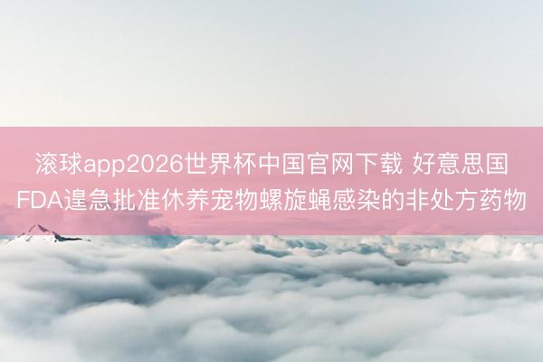 滚球app2026世界杯中国官网下载 好意思国FDA遑急批准休养宠物螺旋蝇感染的非处方药物