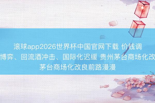 滚球app2026世界杯中国官网下载 价钱调控、渠说念博弈、回流酒冲击、国际化迟缓 贵州茅台商场化改良前路漫漫