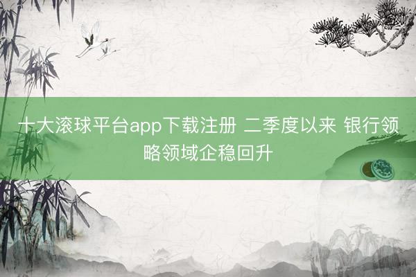 十大滚球平台app下载注册 二季度以来 银行领略领域企稳回升