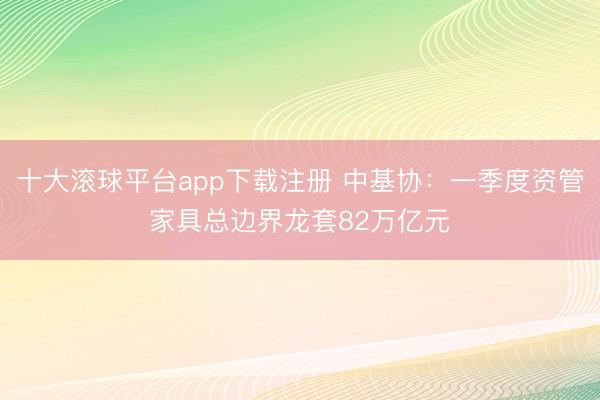十大滚球平台app下载注册 中基协：一季度资管家具总边界龙套82万亿元