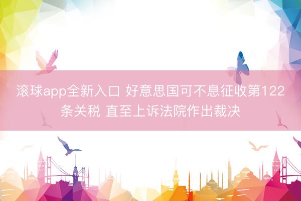 滚球app全新入口 好意思国可不息征收第122条关税 直至上诉法院作出裁决