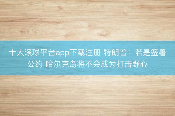 十大滚球平台app下载注册 特朗普：若是签署公约 哈尔克岛将不会成为打击野心