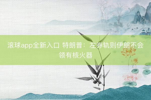 滚球app全新入口 特朗普：左券轨则伊朗不会领有核火器