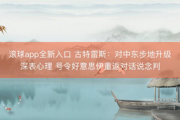 滚球app全新入口 古特雷斯:对中东步地升级深表心理 号令好意思伊重返对话说念判