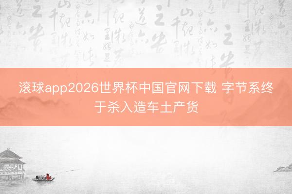 滚球app2026世界杯中国官网下载 字节系终于杀入造车土产货