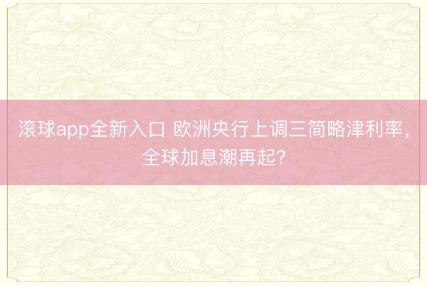 滚球app全新入口 欧洲央行上调三简略津利率，全球加息潮再起？