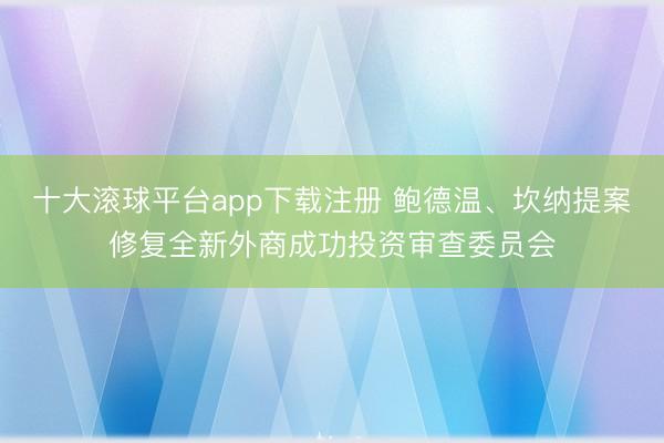 十大滚球平台app下载注册 鲍德温、坎纳提案修复全新外商成功投资审查委员会